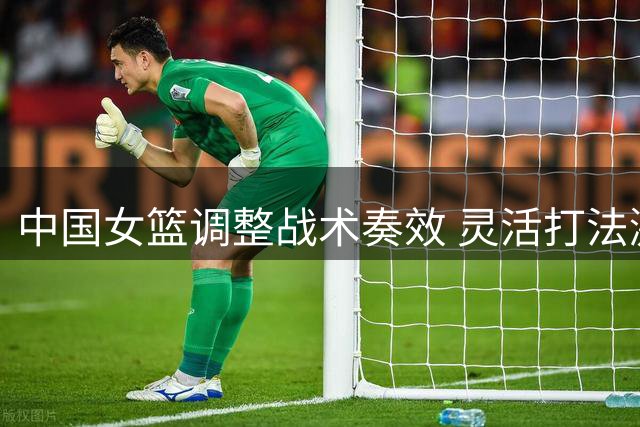 中国女篮调整战术奏效 灵活打法激活全队进攻
