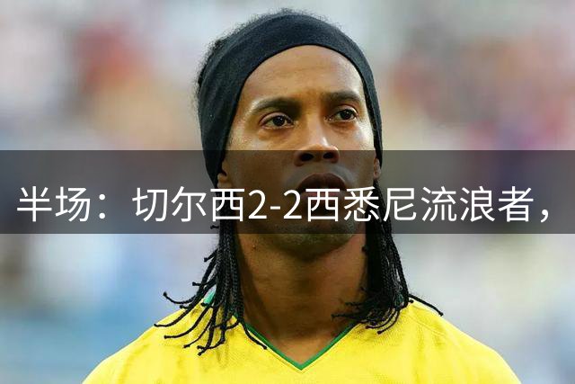 半场：切尔西2-2西悉尼流浪者，萨特帕耶夫、埃苏戈破门