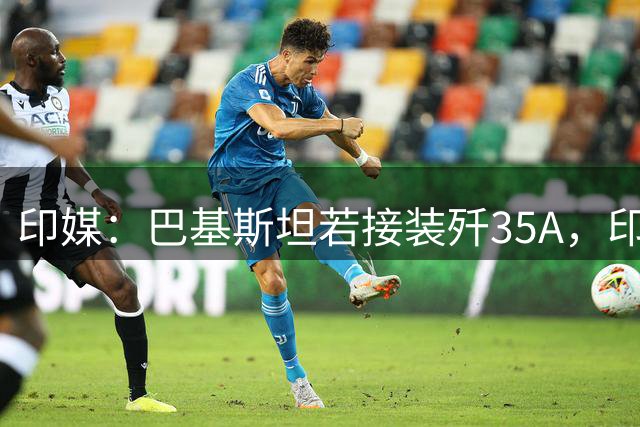 印媒：巴基斯坦若接装歼35A，印度将激活先发制人打击方案