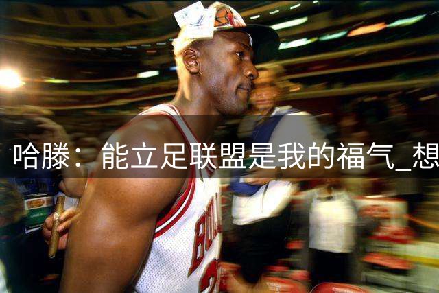 哈滕：能立足联盟是我的福气 想好好探索如何回馈社会