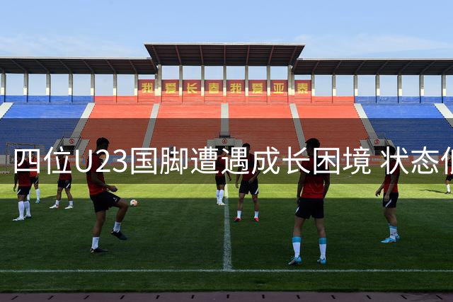 四位U23国脚遭遇成长困境 状态低迷面临严峻考验