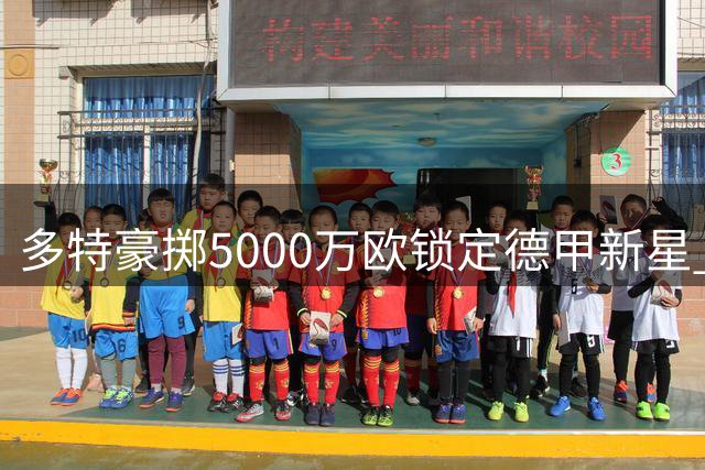 多特豪掷5000万欧锁定德甲新星 五年长约彰显诚意