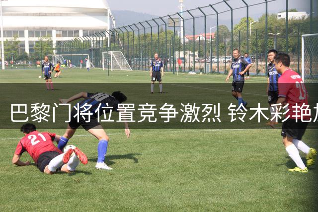 巴黎门将位置竞争激烈 铃木彩艳加盟或改变舍瓦利耶命运