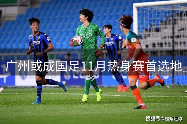 广州或成国足11月热身赛首选地 备战亚洲杯进入关键阶段