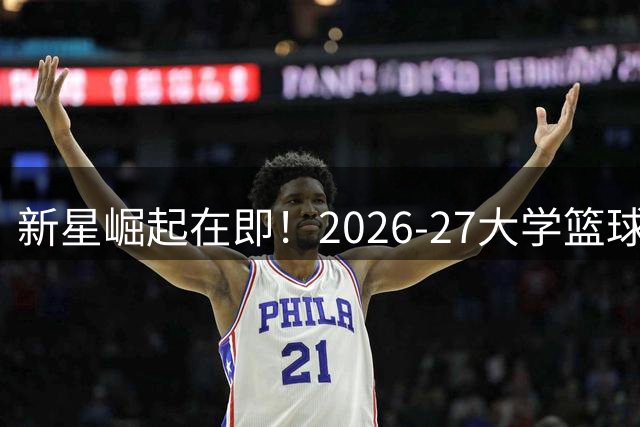 新星崛起在即！2026-27大学篮球MVP争夺战开启全新篇章