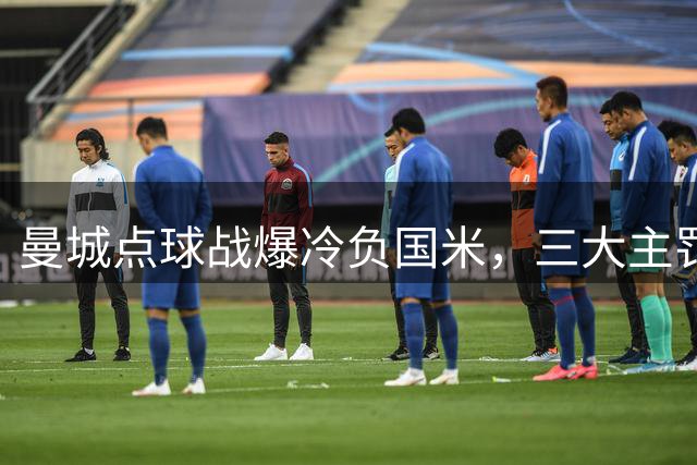 曼城点球战爆冷负国米，三大主罚手接连失手显疲态