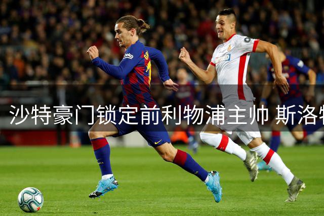 沙特豪门锁定前利物浦主帅 斯洛特或执掌吉达国民