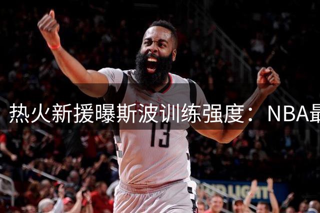 热火新援曝斯波训练强度：NBA最难但并非生涯之最