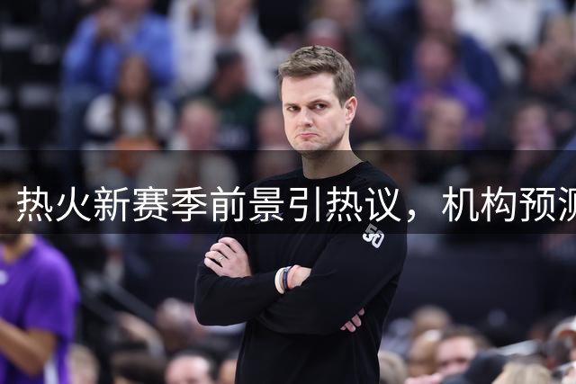 热火新赛季前景引热议，机构预测胜场数仅微增