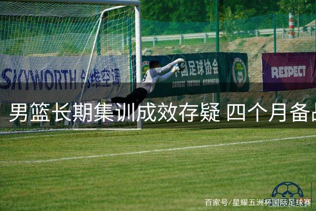 男篮长期集训成效存疑 四个月备战难解顽疾