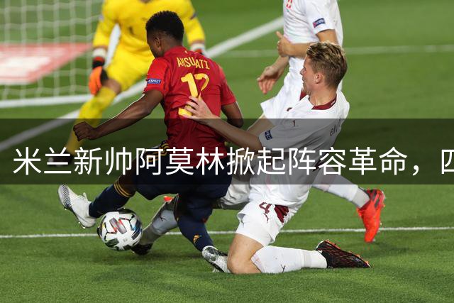 米兰新帅阿莫林掀起阵容革命，四大主力面临出局危机