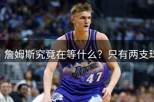 詹姆斯究竟在等什么？只有两支球队真正为他行动 多项传言被澄清