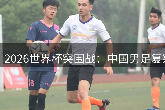 2026世界杯突围战：中国男足复兴之路面临终极考验