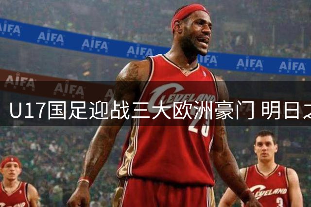U17国足迎战三大欧洲豪门 明日之星冠军杯开启世界杯备战