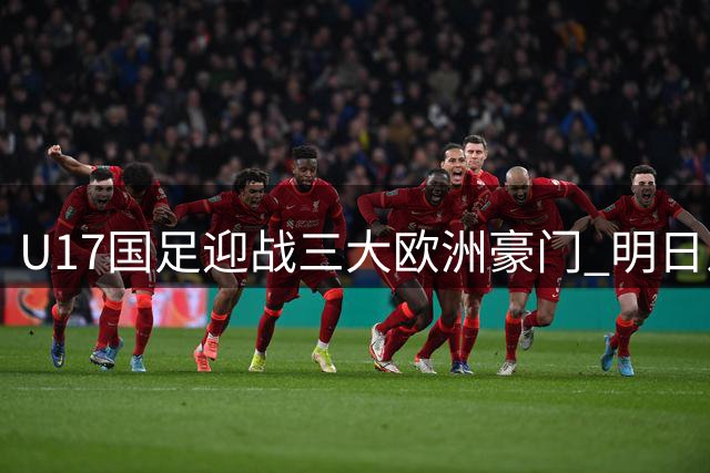 U17国足迎战三大欧洲豪门 明日之星冠军杯开启世界杯备战